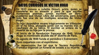DATOS CURIOSOS DE VÌCTOR HUGO
• En 1833 conoce a Juliette Drourt, actriz, quien se
convierte en su amante y para la que escribe
numerosos poemas, juntos escriben un libro-
cuaderno que titulan Libro del aniversario, pero ésta
solo fue una de las múltiples amantes de Víctor
Hugo.
• Su hija Léopoldine muere trágicamente en Villequier,
en el río Sena, ahogada junto con su marido tras el
naufragio de su barco. El escritor se entera de la
muerte de su hija por la prensa.
• Al inicio de la Revolución francesa de 1848, Víctor
Hugo es nombrado alcalde del 8º distrito de París.
• En agosto de 1848 funda el periódico L’Événement.
• Tuvo coqueteos con el espiritismo.
• Su repercusión fue tal que la Tercera Republica
Francesa organizó un funeral de estado a su muerte.
 
