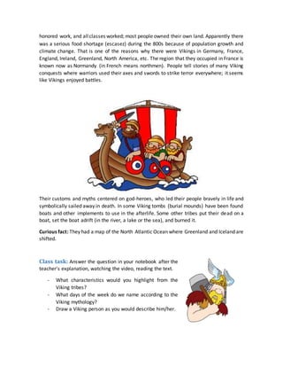 honored work, and allclasses worked; most people owned their own land. Apparently there
was a serious food shortage (escasez) during the 800s because of population growth and
climate change. That is one of the reasons why there were Vikings in Germany, France,
England, Ireland, Greenland, North America, etc. The region that they occupied in France is
known now as Normandy (in French means northmen). People tell stories of many Viking
conquests where warriors used their axes and swords to strike terror everywhere; it seems
like Vikings enjoyed battles.
Their customs and myths centered on god-heroes, who led their people bravely in life and
symbolically sailed away in death. In some Viking tombs (burial mounds) have been found
boats and other implements to use in the afterlife. Some other tribes put their dead on a
boat, set the boat adrift (in the river, a lake or the sea), and burned it.
Curious fact: They had a map of the North Atlantic Ocean where Greenland and Iceland are
shifted.
Class task: Answer the question in your notebook after the
teacher's explanation, watching the video, reading the text.
- What characteristics would you highlight from the
Viking tribes?
- What days of the week do we name according to the
Viking mythology?
- Draw a Viking person as you would describe him/her.
 