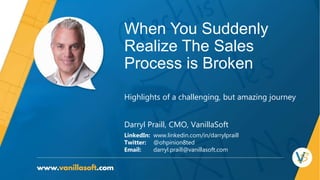 When You Suddenly
Realize The Sales
Process is Broken
Darryl Praill, CMO, VanillaSoft
LinkedIn: www.linkedin.com/in/darrylpraill
Twitter: @ohpinion8ted
Email: darryl.praill@vanillasoft.com
Highlights of a challenging, but amazing journey
 
