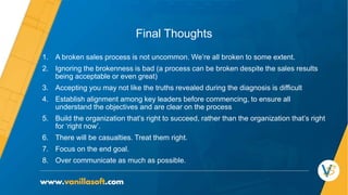 Final Thoughts
1. A broken sales process is not uncommon. We’re all broken to some extent.
2. Ignoring the brokenness is bad (a process can be broken despite the sales results
being acceptable or even great)
3. Accepting you may not like the truths revealed during the diagnosis is difficult
4. Establish alignment among key leaders before commencing, to ensure all
understand the objectives and are clear on the process
5. Build the organization that’s right to succeed, rather than the organization that’s right
for ‘right now’.
6. There will be casualties. Treat them right.
7. Focus on the end goal.
8. Over communicate as much as possible.
 