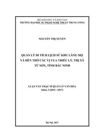 BỘ GIÁO DỤC VÀ ĐÀO TẠO
TRƯỜNG ĐẠI HỌC SƯ PHẠM NGHỆ THUẬT TRUNG ƯƠNG
NGUYỄN THỊ XUYẾN
QUẢN LÝ DI TÍCH LỊCH SỬ KHU LĂNG MỘ
VÀ ĐỀN THỜ CÁC VỊ VUA TRIỀU LÝ, THỊ XÃ
TỪ SƠN, TỈNH BẮC NINH
LUẬN VĂN THẠC SĨ QUẢN LÝ VĂN HÓA
Khóa 3 (2015 - 2017)
Hà Nội, 2017
 