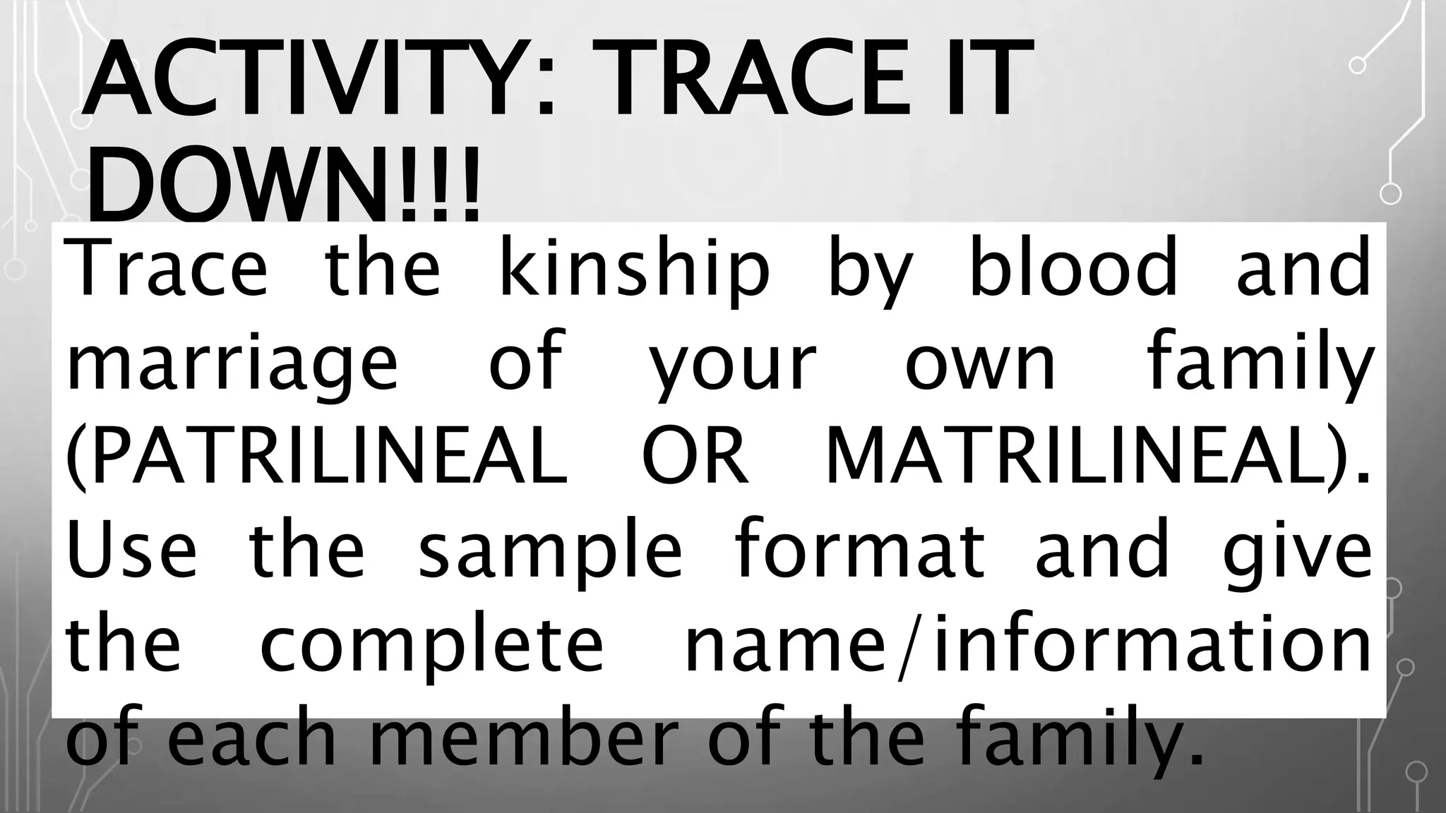 ACTIVITY: TRACE IT
DOWN!!!
Trace the kinship by blood and
marriage of your own family
(PATRILINEAL OR MATRILINEAL).
Use the sample format and give
the complete name/information
of each member of the family.
 