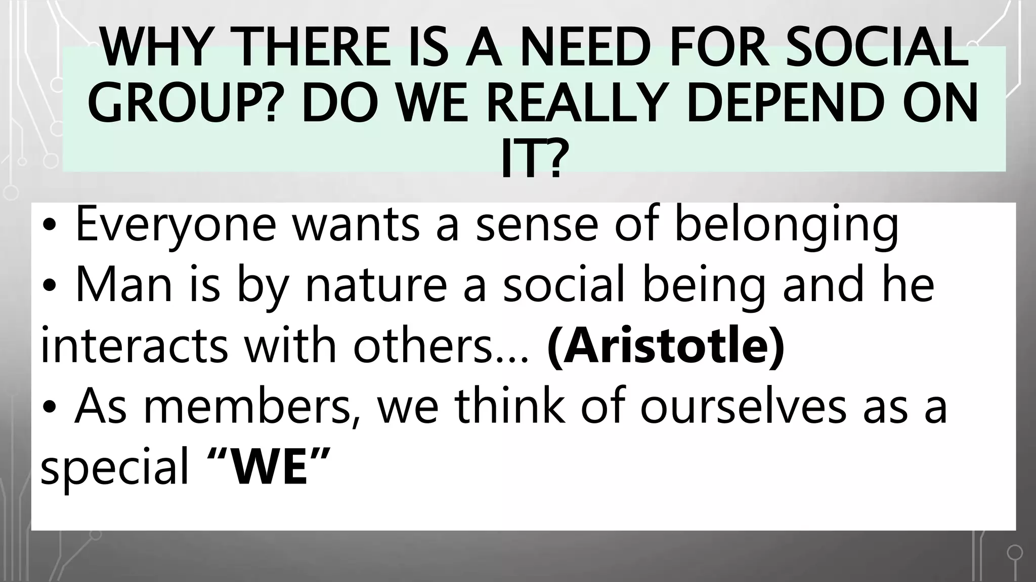 WHY THERE IS A NEED FOR SOCIAL
GROUP? DO WE REALLY DEPEND ON
IT?
• Everyone wants a sense of belonging
• Man is by nature a social being and he
interacts with others… (Aristotle)
• As members, we think of ourselves as a
special “WE”
 