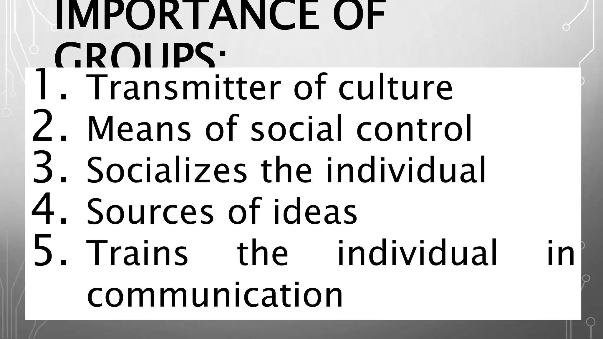 IMPORTANCE OF
GROUPS:
1. Transmitter of culture
2. Means of social control
3. Socializes the individual
4. Sources of ideas
5. Trains the individual in
communication
 