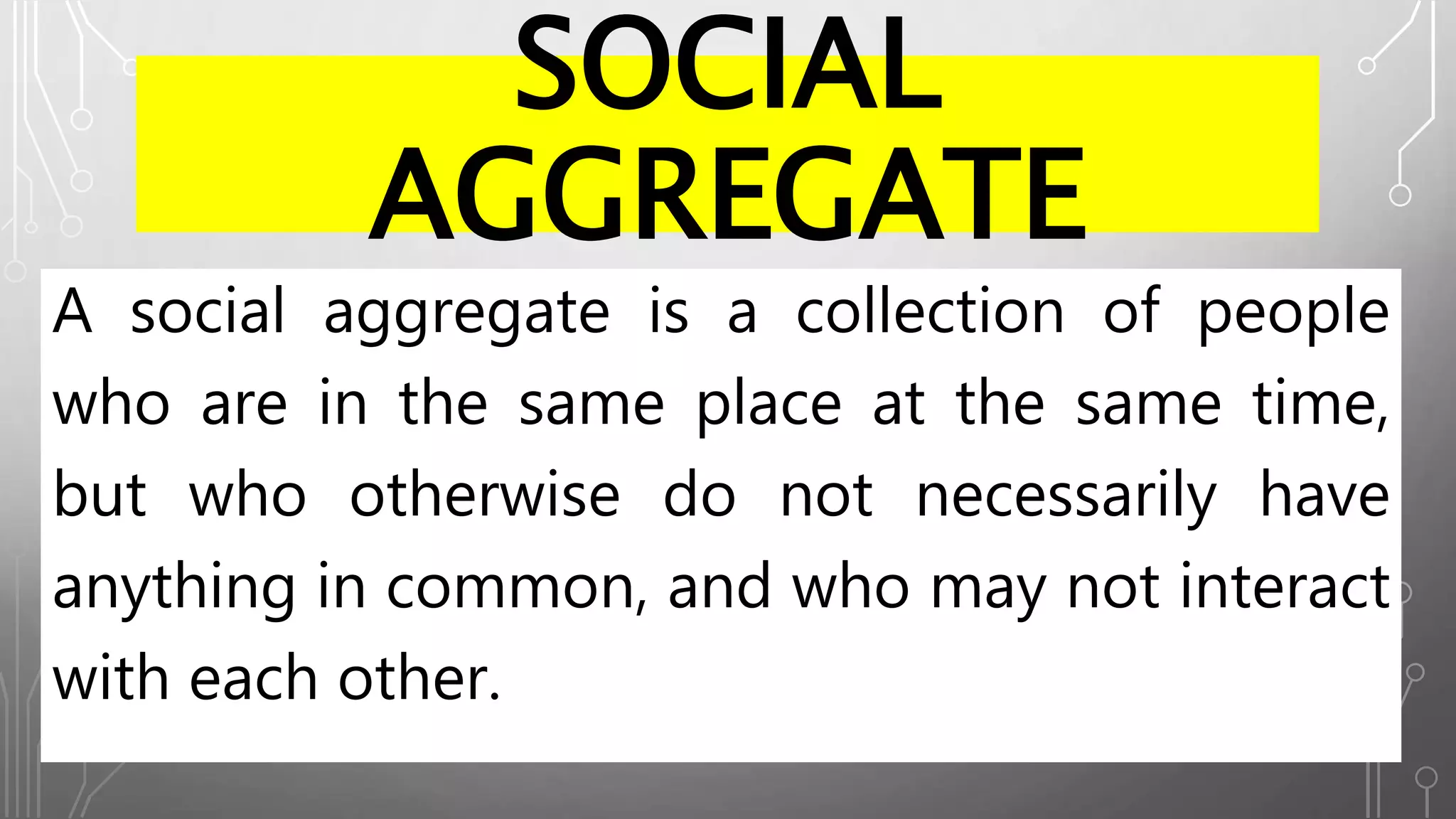 SOCIAL
AGGREGATE
A social aggregate is a collection of people
who are in the same place at the same time,
but who otherwise do not necessarily have
anything in common, and who may not interact
with each other.
 