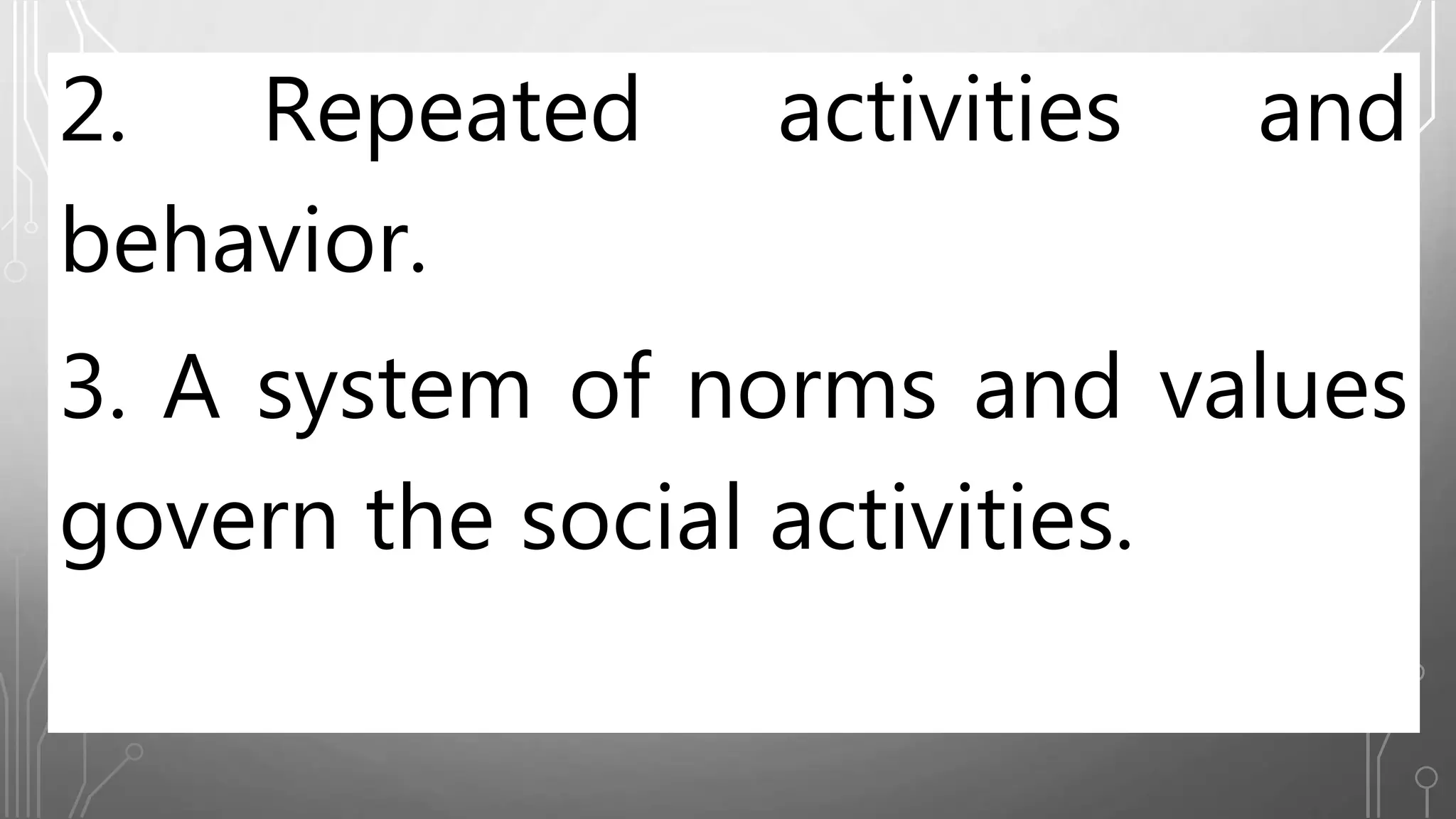 2. Repeated activities and
behavior.
3. A system of norms and values
govern the social activities.
 