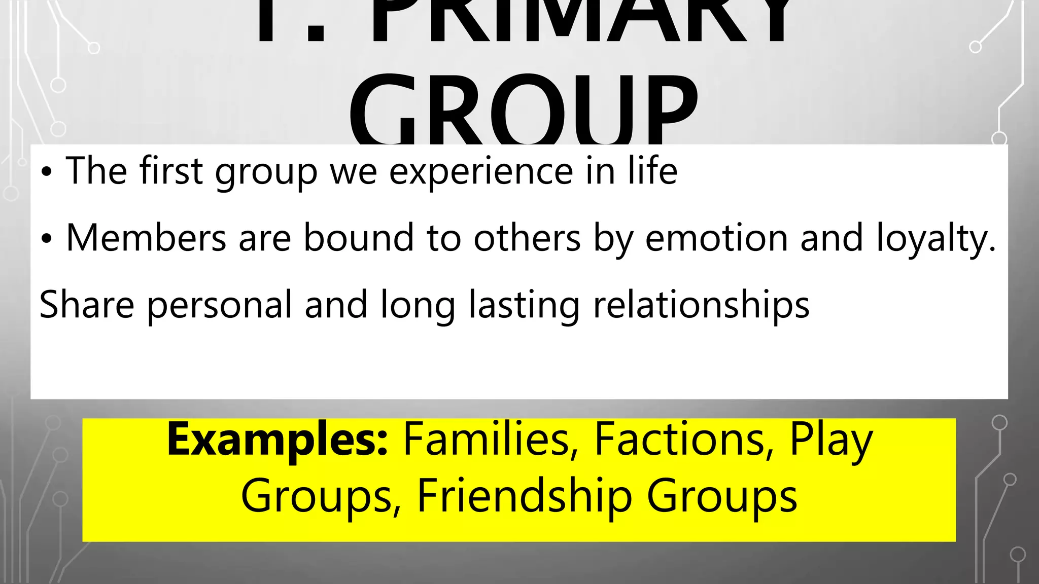 1. PRIMARY
GROUP• The first group we experience in life
• Members are bound to others by emotion and loyalty.
Share personal and long lasting relationships
Examples: Families, Factions, Play
Groups, Friendship Groups
 