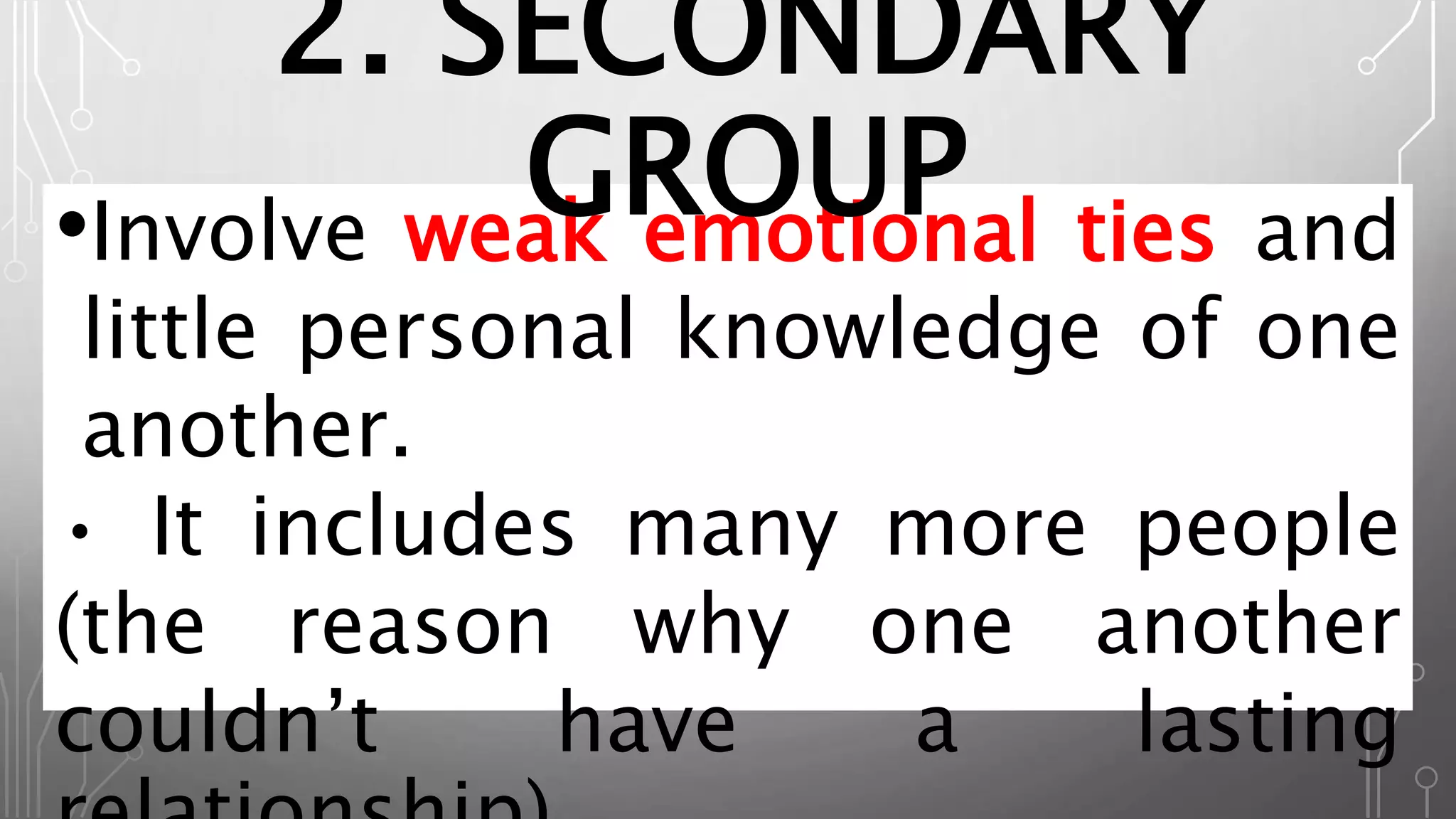 •Involve weak emotional ties and
little personal knowledge of one
another.
• It includes many more people
(the reason why one another
couldn’t have a lasting
2. SECONDARY
GROUP
 