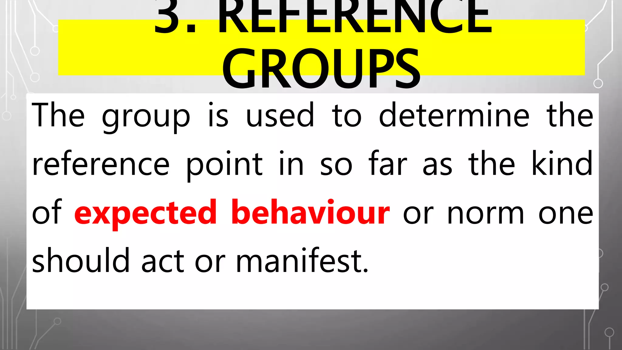3. REFERENCE
GROUPS
The group is used to determine the
reference point in so far as the kind
of expected behaviour or norm one
should act or manifest.
 