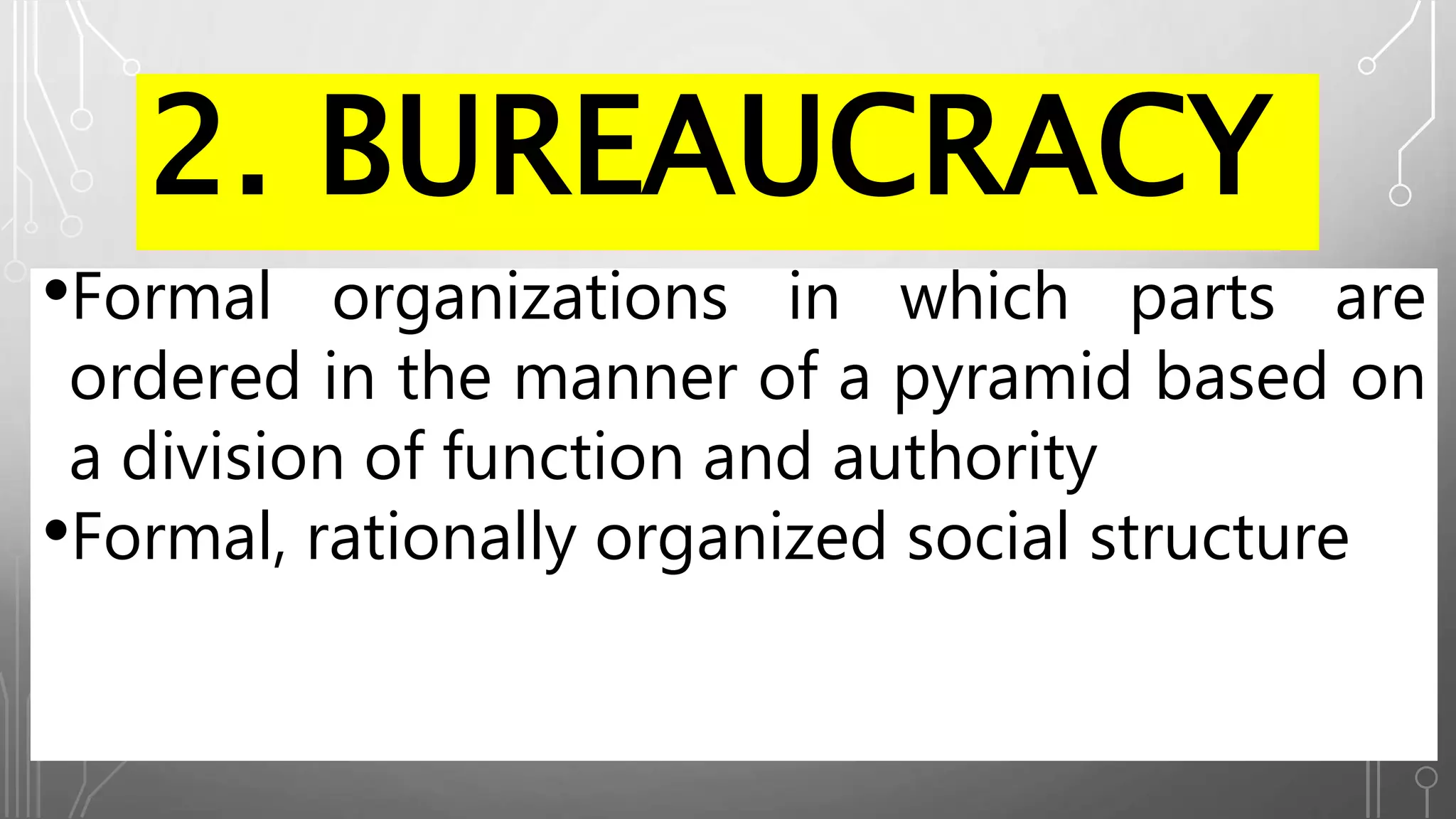2. BUREAUCRACY
•Formal organizations in which parts are
ordered in the manner of a pyramid based on
a division of function and authority
•Formal, rationally organized social structure
 