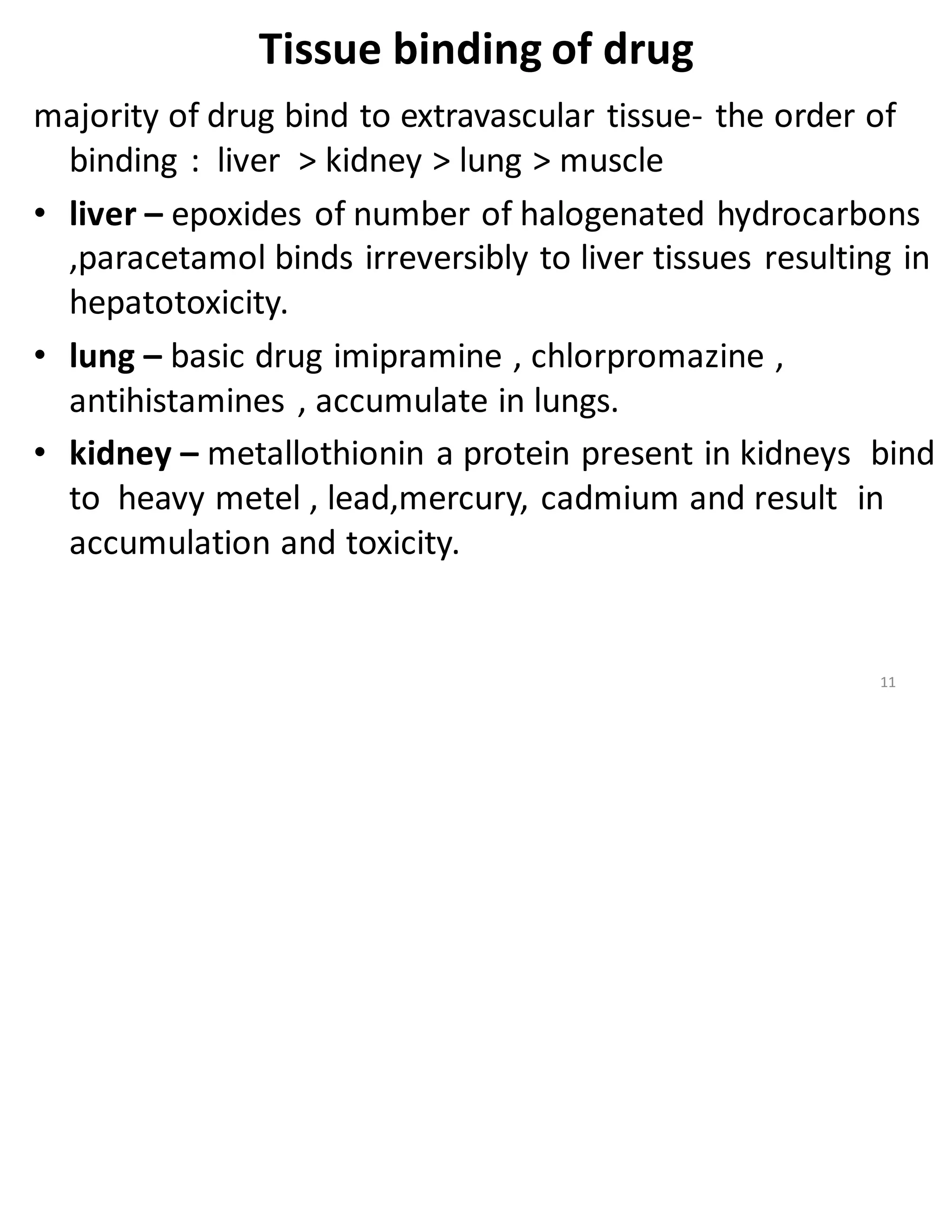 Tissue binding of drug
majority of drug bind to extravascular tissue- the order of
binding : liver > kidney > lung > muscle
• liver – epoxides of number of halogenated hydrocarbons
,paracetamol binds irreversibly to liver tissues resulting in
hepatotoxicity.
• lung – basic drug imipramine , chlorpromazine ,
antihistamines , accumulate in lungs.
• kidney – metallothionin a protein present in kidneys bind
to heavy metel , lead,mercury, cadmium and result in
accumulation and toxicity.
11
 