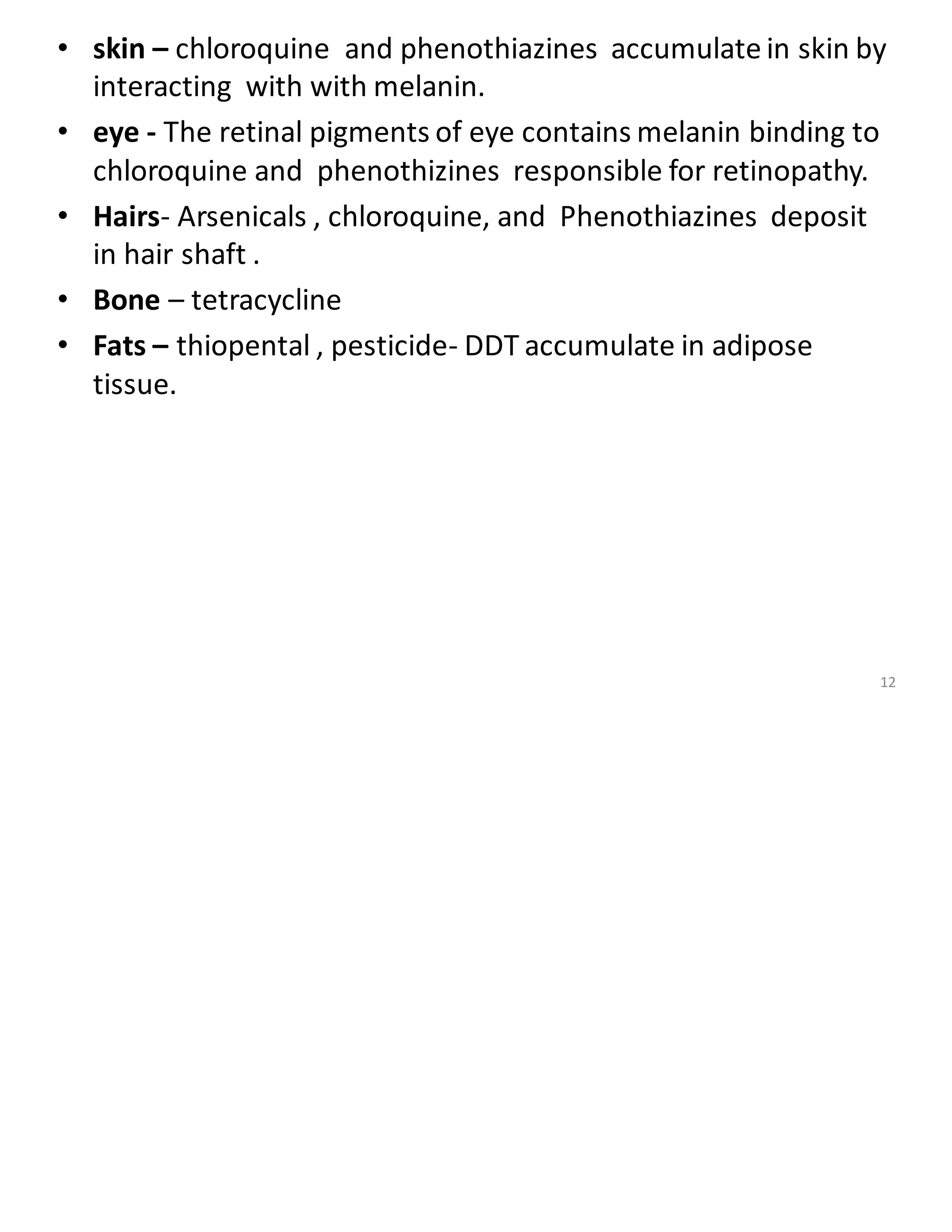 • skin – chloroquine and phenothiazines accumulate in skin by
interacting with with melanin.
• eye - The retinal pigments of eye contains melanin binding to
chloroquine and phenothizines responsible for retinopathy.
• Hairs- Arsenicals , chloroquine, and Phenothiazines deposit
in hair shaft .
• Bone – tetracycline
• Fats – thiopental , pesticide- DDT accumulate in adipose
tissue.
12
 