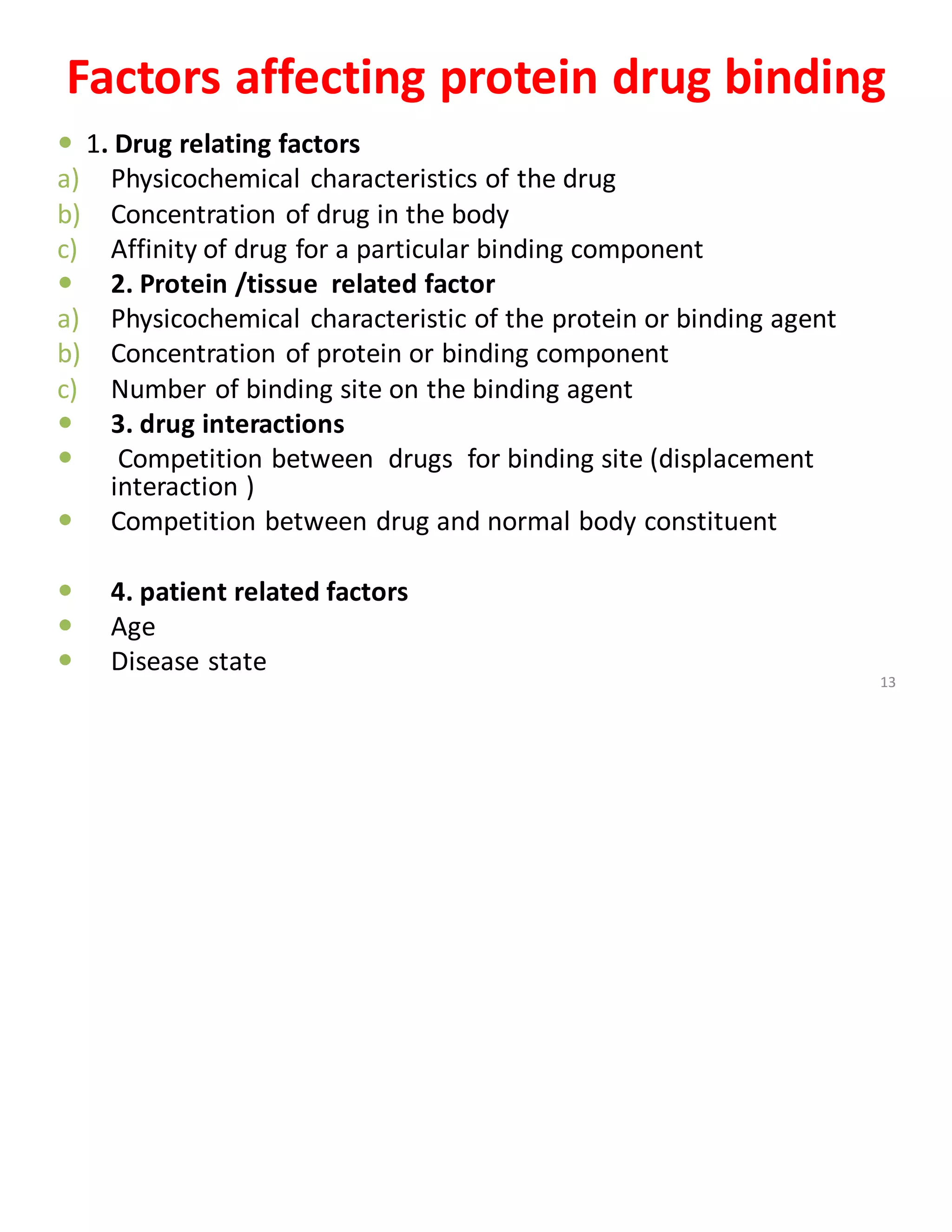 Factors affecting protein drug binding
 1. Drug relating factors
a) Physicochemical characteristics of the drug
b) Concentration of drug in the body
c) Affinity of drug for a particular binding component
 2. Protein /tissue related factor
a) Physicochemical characteristic of the protein or binding agent
b) Concentration of protein or binding component
c) Number of binding site on the binding agent
 3. drug interactions
 Competition between drugs for binding site (displacement
interaction )
 Competition between drug and normal body constituent
 4. patient related factors
 Age
 Disease state
13
 