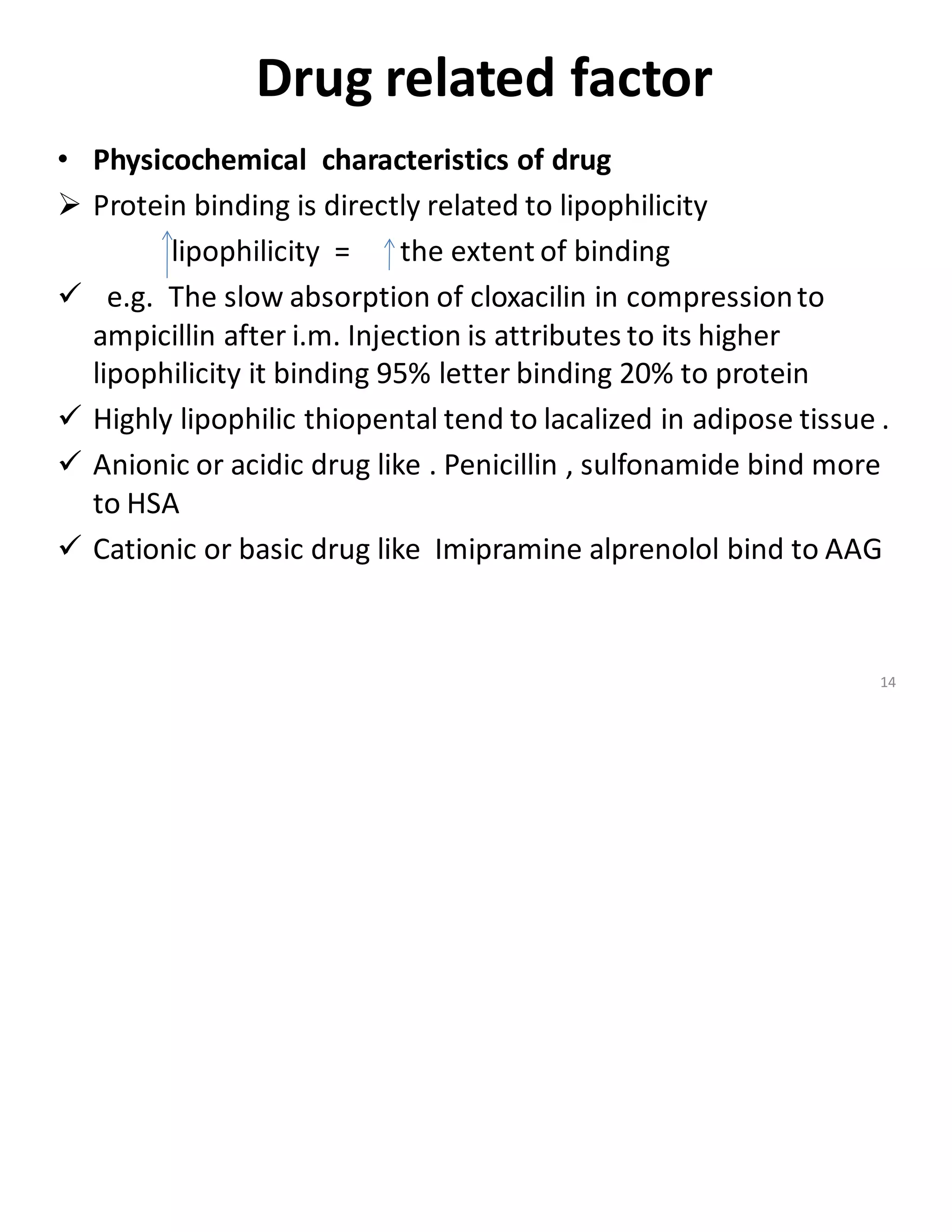 Drug related factor
• Physicochemical characteristics of drug
➢ Protein binding is directly related to lipophilicity
lipophilicity = the extent of binding
✓ e.g. The slow absorption of cloxacilin in compressionto
ampicillin after i.m. Injection is attributes to its higher
lipophilicity it binding 95% letter binding 20% to protein
✓ Highly lipophilic thiopental tend to lacalized in adipose tissue .
✓ Anionic or acidic drug like . Penicillin , sulfonamide bind more
to HSA
✓ Cationic or basic drug like Imipramine alprenolol bind to AAG
14
 