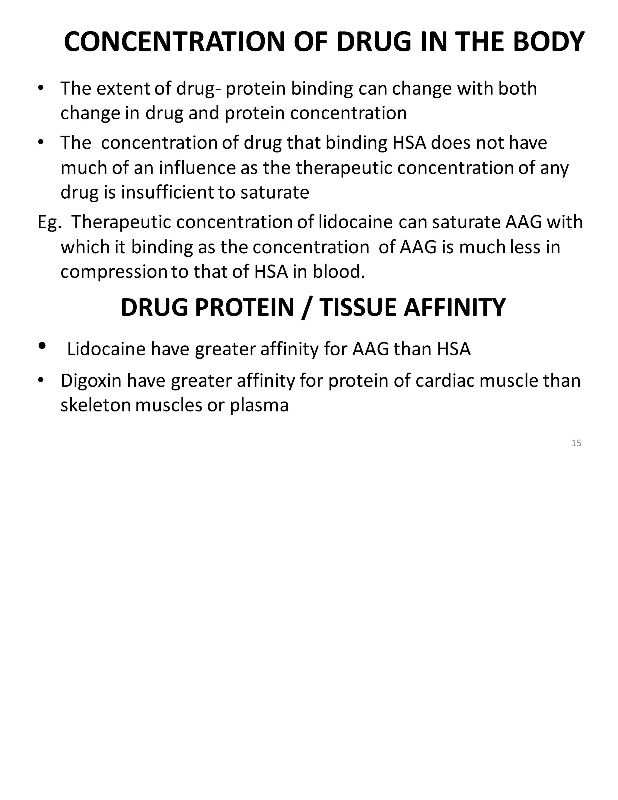 CONCENTRATION OF DRUG IN THE BODY
• The extent of drug- protein binding can change with both
change in drug and protein concentration
• The concentration of drug that binding HSA does not have
much of an influence as the therapeutic concentration of any
drug is insufficient to saturate
Eg. Therapeutic concentration of lidocaine can saturate AAG with
which it binding as the concentration of AAG is much less in
compressionto that of HSA in blood.
DRUG PROTEIN / TISSUE AFFINITY
• Lidocaine have greater affinity for AAG than HSA
• Digoxin have greater affinity for protein of cardiac muscle than
skeleton muscles or plasma
15
 