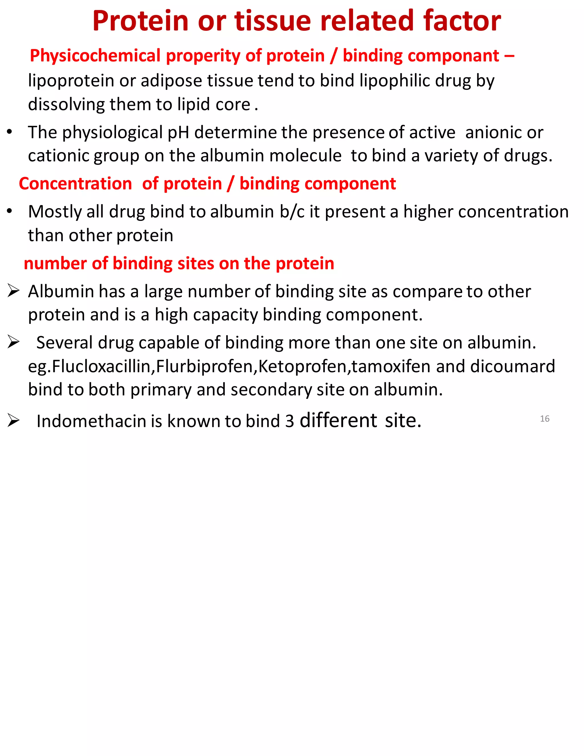 Protein or tissue related factor
Physicochemical properity of protein / binding componant –
lipoprotein or adipose tissue tend to bind lipophilic drug by
dissolving them to lipid core .
• The physiological pH determine the presence of active anionic or
cationic group on the albumin molecule to bind a variety of drugs.
Concentration of protein / binding component
• Mostly all drug bind to albumin b/c it present a higher concentration
than other protein
number of binding sites on the protein
➢ Albumin has a large number of binding site as compare to other
protein and is a high capacity binding component.
➢ Several drug capable of binding more than one site on albumin.
eg.Flucloxacillin,Flurbiprofen,Ketoprofen,tamoxifen and dicoumard
bind to both primary and secondary site on albumin.
➢ Indomethacin is known to bind 3 different site. 16
 