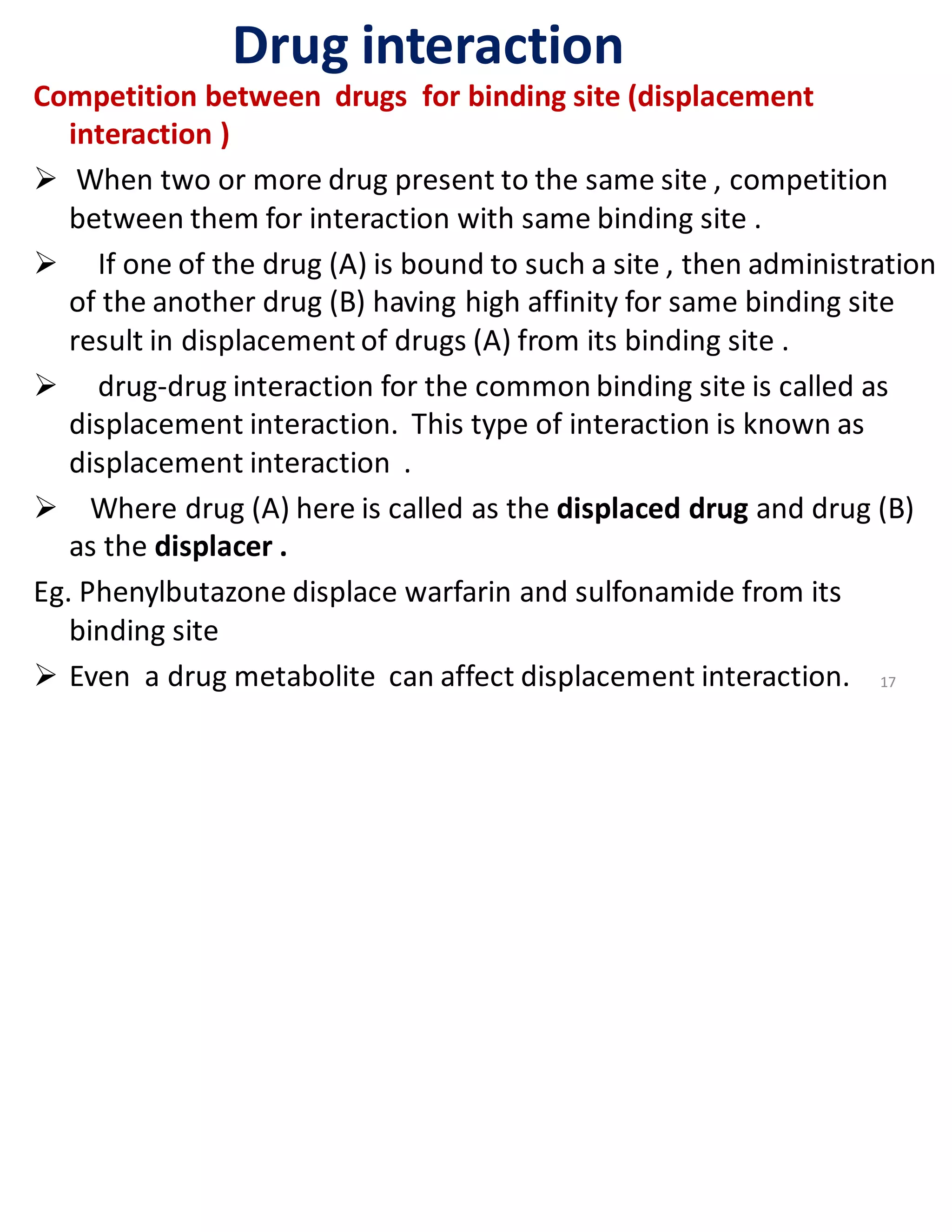 Drug interaction
Competition between drugs for binding site (displacement
interaction )
➢ When two or more drug present to the same site , competition
between them for interaction with same binding site .
➢ If one of the drug (A) is bound to such a site , then administration
of the another drug (B) having high affinity for same binding site
result in displacement of drugs (A) from its binding site .
➢ drug-drug interaction for the common binding site is called as
displacement interaction. This type of interaction is known as
displacement interaction .
➢ Where drug (A) here is called as the displaced drug and drug (B)
as the displacer .
Eg. Phenylbutazone displace warfarin and sulfonamide from its
binding site
➢ Even a drug metabolite can affect displacement interaction. 17
 