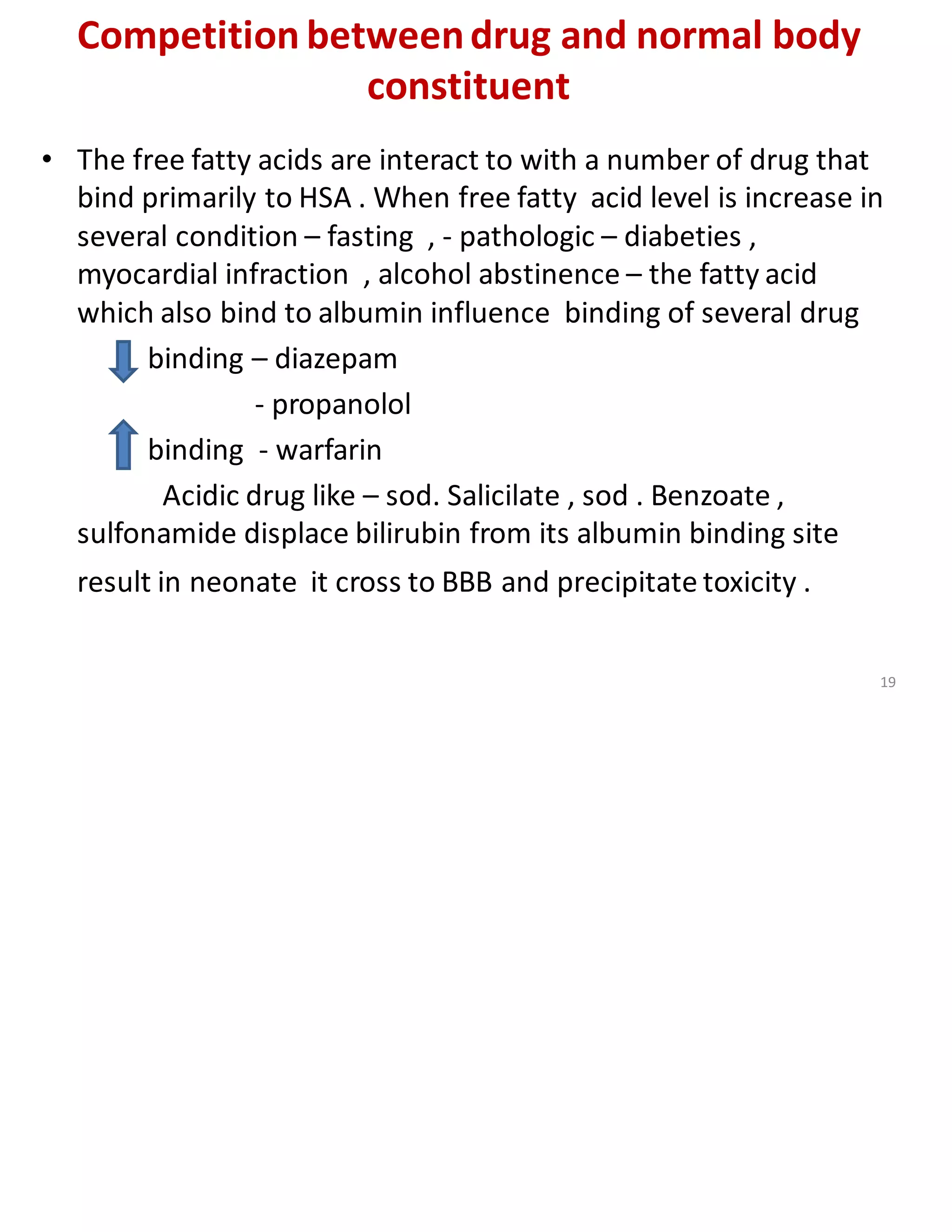 Competition betweendrug and normal body
constituent
• The free fatty acids are interact to with a number of drug that
bind primarily to HSA . When free fatty acid level is increase in
several condition – fasting , - pathologic – diabeties ,
myocardial infraction , alcohol abstinence – the fatty acid
which also bind to albumin influence binding of several drug
binding – diazepam
- propanolol
binding - warfarin
Acidic drug like – sod. Salicilate , sod . Benzoate ,
sulfonamide displace bilirubin from its albumin binding site
result in neonate it cross to BBB and precipitate toxicity .
19
 