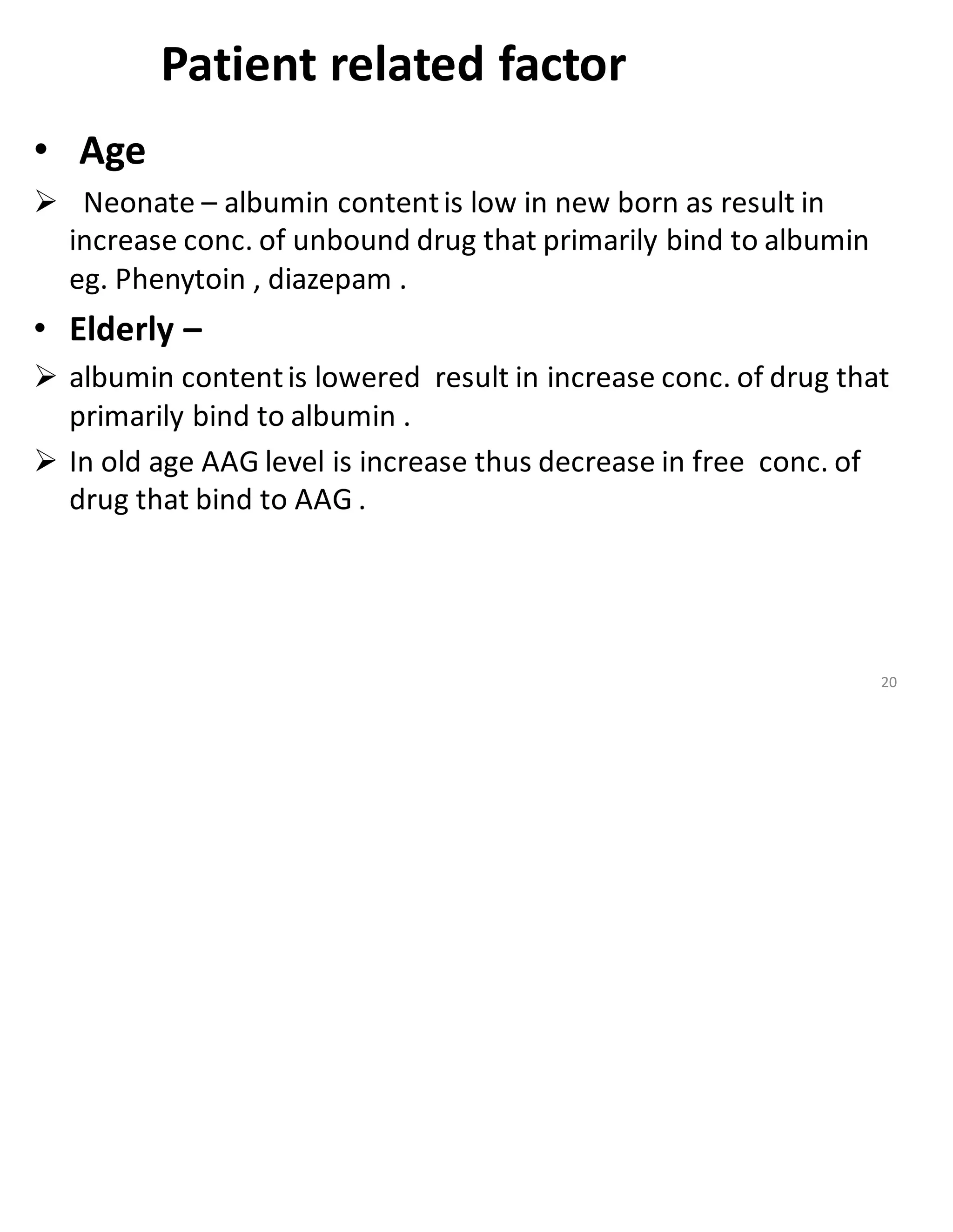 Patient related factor
• Age
➢ Neonate – albumin contentis low in new born as result in
increase conc. of unbound drug that primarily bind to albumin
eg. Phenytoin , diazepam .
• Elderly –
➢ albumin contentis lowered result in increase conc. of drug that
primarily bind to albumin .
➢ In old age AAG level is increase thus decrease in free conc. of
drug that bind to AAG .
20
 