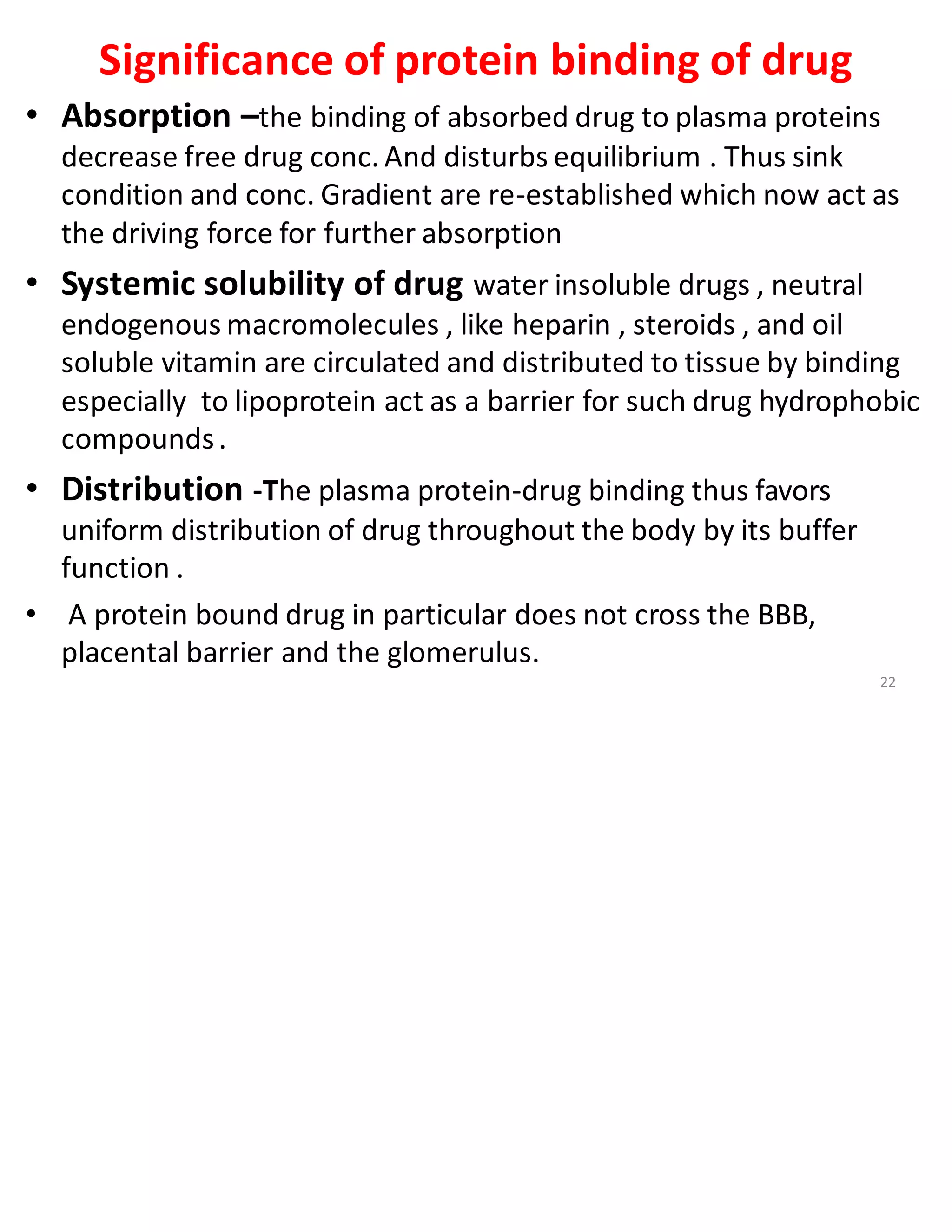 Significance of protein binding of drug
• Absorption –the binding of absorbed drug to plasma proteins
decrease free drug conc. And disturbs equilibrium . Thus sink
condition and conc. Gradient are re-established which now act as
the driving force for further absorption
• Systemic solubility of drug water insoluble drugs , neutral
endogenous macromolecules , like heparin , steroids , and oil
soluble vitamin are circulated and distributed to tissue by binding
especially to lipoprotein act as a barrier for such drug hydrophobic
compounds.
• Distribution -The plasma protein-drug binding thus favors
uniform distribution of drug throughout the body by its buffer
function .
• A protein bound drug in particular does not cross the BBB,
placental barrier and the glomerulus.
22
 