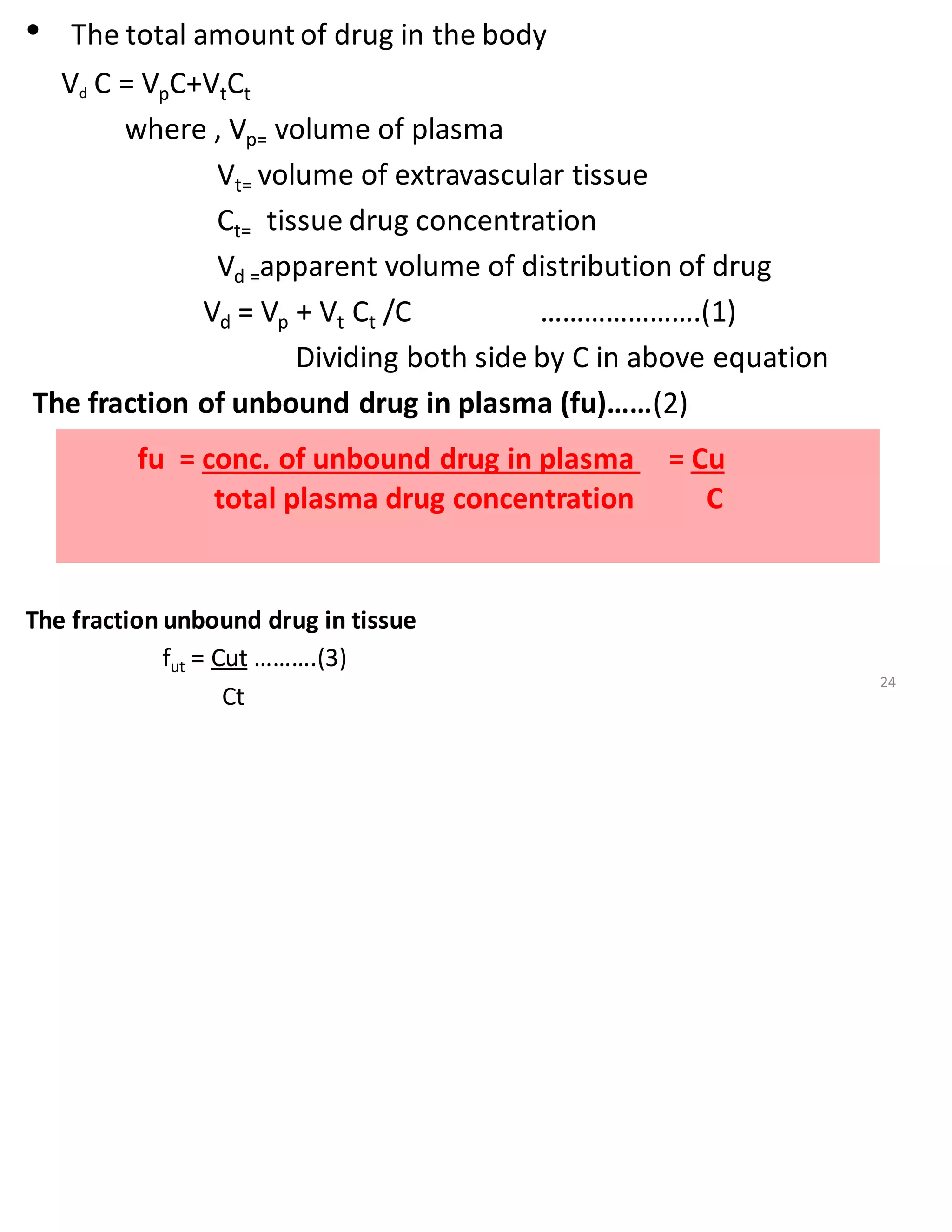 • The total amount of drug in the body
Vd C = VpC+VtCt
where , Vp= volume of plasma
Vt= volume of extravascular tissue
Ct= tissue drug concentration
Vd =apparent volume of distribution of drug
Vd = Vp + Vt Ct /C ………………….(1)
Dividing both side by C in above equation
The fraction of unbound drug in plasma (fu)……(2)
The fraction unbound drug in tissue
fut = Cut ……….(3)
Ct
fu = conc. of unbound drug in plasma = Cu
total plasma drug concentration C
24
 