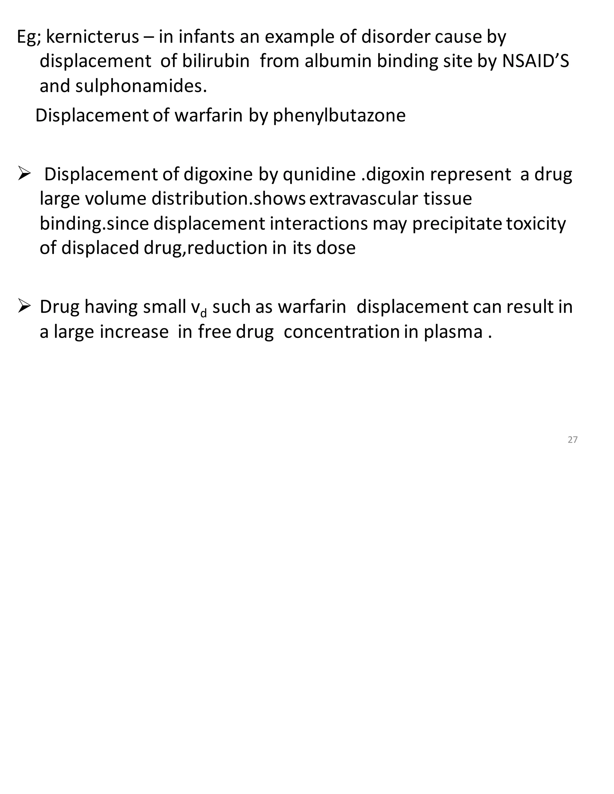 Eg; kernicterus – in infants an example of disorder cause by
displacement of bilirubin from albumin binding site by NSAID’S
and sulphonamides.
Displacement of warfarin by phenylbutazone
➢ Displacement of digoxine by qunidine .digoxin represent a drug
large volume distribution.showsextravascular tissue
binding.since displacement interactions may precipitate toxicity
of displaced drug,reduction in its dose
➢ Drug having small vd such as warfarin displacement can result in
a large increase in free drug concentration in plasma .
27
 