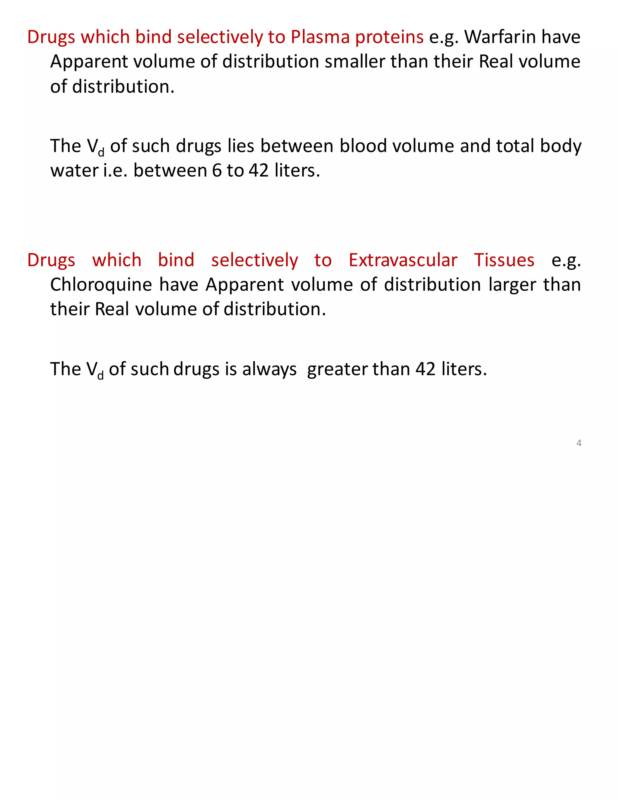 Drugs which bind selectively to Plasma proteins e.g. Warfarin have
Apparent volume of distribution smaller than their Real volume
of distribution.
The Vd of such drugs lies between blood volume and total body
water i.e. between 6 to 42 liters.
Drugs which bind selectively to Extravascular Tissues e.g.
Chloroquine have Apparent volume of distribution larger than
their Real volume of distribution.
The Vd of such drugs is always greater than 42 liters.
4
 