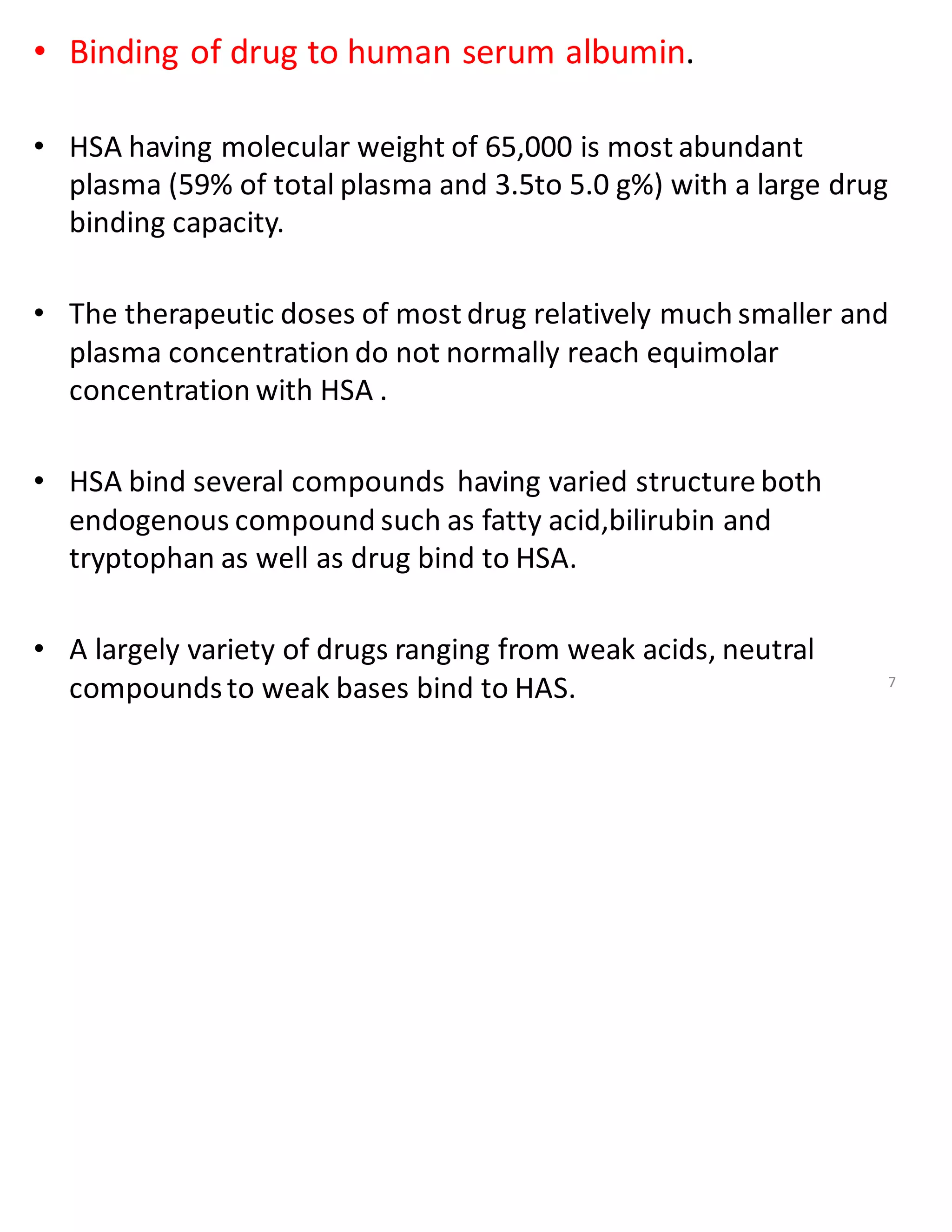 • Binding of drug to human serum albumin.
• HSA having molecular weight of 65,000 is most abundant
plasma (59% of total plasma and 3.5to 5.0 g%) with a large drug
binding capacity.
• The therapeutic doses of most drug relatively much smaller and
plasma concentration do not normally reach equimolar
concentration with HSA .
• HSA bind several compounds having varied structure both
endogenous compound such as fatty acid,bilirubin and
tryptophan as well as drug bind to HSA.
• A largely variety of drugs ranging from weak acids, neutral
compoundsto weak bases bind to HAS. 7
 
