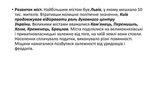• Розвиток міст. Найбільшим містом був Львів, у якому мешкало 10
тис. жителів. Втративши колишнє політичне значення, Київ
продовжував відігравати роль духовного центру
України. Великими містами вважалися Кам'янець, Перемишль,
Холм, Кременець, Брацлав. Міста поділялися на великокнязівські
і приватновласницькі залежно від того, на чиїй землі вони стояли.
Населення сплачувало податки, виконувало різні повинності.
Міщани намагалися позбутися залежності від урядовців і
феодалів.
 