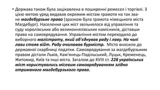 • Держава також була зацікавлена в поширенні ремесел і торгівлі. З
цією метою уряд видавав окремим містам грамоти на так зва-
не магдебурзьке право (зразком була грамота німецького міста
Магдебург). Населення цих міст звільнялося від управління та
суду королівських або великокнязівських намісників, діставши
право на самоврядування. Управління містом переходило до
виборного магістрату, який об'єднував раду і лаву. На чолі
лави стояв війт. Раду очолював бурмістр. Місто вносило до
державної скарбниці податки. Самоврядування за магдебурзьким
правом дістали Львів, Кам'янець-Подільський, Луцьк, Кременець,
Житомир, Київ та інші міста. Загалом до XVIII ст. 228 українських
міст користувались місевим самоврядуванням згідно
отриманого магдебурзького права.
 