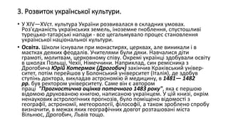 3. Розвиток української культури.
• У XIV—XVст. культура України розвивалася в складних умовах.
Роз'єднаність українських земель, іноземне гноблення, спустошливі
турецько-татарські напади - все цегальмувало процес становлення
української національної культури.
• Освіта. Школи існували при монастирях, церквах, але виникали і в
маєтках деяких феодалів. Учителями були дяки. Навчалися діти
грамоті, молитвам, церковному співу. Окремі українці здобували освіту
в школах Польщі, Чехії, Німеччини. Наприклад, син ремісника з
Дрогобича Юрій Котермак (Дрогобич) закінчив Краківський універ-
ситет, потім перейшов у Болонський університет (Італія), де здобув
ступінь доктора, викладав астрономію й медицину, в 1481— 1482
рр. був ректором університету. Саме він є автором
праці "Прогностична оцінка поточного 1483 року", яка є першою
відомою друкованою книгою, написаною українцем. У цій книзі, окрім
ненаукових астрологічних прогнозів, було поміщено відомості з
географії, астрономії, метеорології, філософії, а також зроблено спробу
визначити, в межах яких географічних довгот розташовані міста
Вільнюс, Дрогобич, Львів тощо.
 