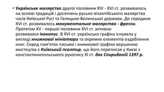 • Українське малярство другої половини XIV - XVI ст. розвивалось
на основі традицій і досягнень русько-візантійського малярства
часів Київської Русі та Галицько-Волинської держави. До середини
XVI ст. розвивалось монументальне малярство - фрески.
Протягом XV - першої половини XVI ст. активно
розвивався іконопис. В XVI ст. українська графіка існувала у
вигляді книжкової мініатюри та окремих елементів оздоблення
книг. Серед пам'яток письма і книжкової графіки вершиною
мистецтва є Київський псалтир, що його переписав у Києві з
константинопольського рукопису XI ст. дяк Спиридоній 1397 р.
 