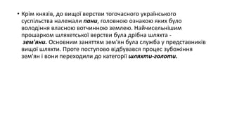 • Крім князів, до вищої верстви тогочасного українського
суспільства належали пани, головною ознакою яких було
володіння власною вотчинною землею. Найчисельнішим
прошарком шляхетської верстви була дрібна шляхта -
зем'яни. Основним заняттям зем'ян була служба у представників
вищої шляхти. Проте поступово відбувався процес зубожіння
зем'ян і вони переходили до категорії шляхти-голоти.
 