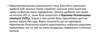 • Характерною рисою шляхетського стану, було його прагнення
здобути собі загальні права і привілеї, оскільки князі мали такі
права за фактом свого народження. Шляхта здобуває такі права
на початку XVI ст., вони були закріплені в Першому Литовському
статуті 1529 р. Згідно з ним шляхті було гарантовано що її не
можна карати без суду. Варто зазначити, що на територіях
Королівства Польського шляхта користувалась набагато ширшими
привілеями, але на той час вона складалась переважно з етнічних
поляків.
 