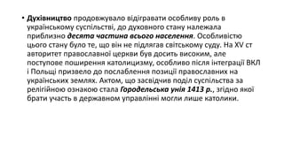 • Духівництво продовжувало відігравати особливу роль в
українському суспільстві, до духовного стану належала
приблизно десята частина всього населення. Особливістю
цього стану було те, що він не підлягав світському суду. На XV ст
авторитет православної церкви був досить високим, але
поступове поширення католицизму, особливо після інтеграції ВКЛ
і Польщі призвело до послаблення позиції православних на
українських землях. Актом, що засвідчив поділ суспільства за
релігійною ознакою стала Городельська унія 1413 р., згідно якої
брати участь в державном управлінні могли лише католики.
 