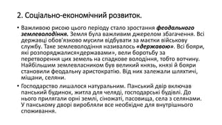 2. Соціально-економічний розвиток.
• Важливою рисою цього періоду стало зростання феодального
землеволодіння. Земля була важливим джерелом збагачення. Всі
державці обов'язково мусили відбувати за маєтки військову
службу. Таке землеволодіння називалось «державою». Всі бояри,
які розпоряджалися«державами», вели боротьбу за
перетворення цих земель на спадкове володіння, тобто вотчину.
Найбільшим землевласником був великий князь, князі й бояри
становили феодальну аристократію. Від них залежали шляхтичі,
міщани, селяни.
• Господарство лишалося натуральним. Панський двір включав
панський будинок, житла для челяді, господарські будівлі. До
нього прилягали орні землі, сіножаті, пасовища, села з селянами.
У панському дворі виробляли все необхідне для внутрішнього
споживання.
 