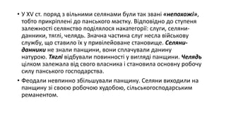 • У XV ст. поряд з вільними селянами були так звані «непохожі»,
тобто прикріплені до панського маєтку. Відповідно до ступеня
залежності селянство поділялося накатегорії: слуги, селяни-
данники, тяглі, челядь. Значна частина слуг несла військову
службу, що ставило їх у привілейоване становище. Селяни-
данники не знали панщини, вони сплачували данину
натурою. Тяглі відбували повинності у вигляді панщини. Челядь
цілком залежала від свого власника і становила основну робочу
силу панського господарства.
• Феодали невпинно збільшували панщину. Селяни виходили на
панщину зі своєю робочою худобою, сільськогосподарським
реманентом.
 