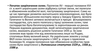 • Початок закріпачення селян. Протягом XV - першої половини XVI
ст. в житті українських селян відбулись суттєві зміни, які полягали
в обмеженнях особистої волі, поступовому закріпаченні. Саме на
це час припадає розвиток магнатського землеволодіння, яке було
зумовлене збільшенням експорту зерна у Західну Європу. Шляхта
Галичини та Волині активно включається в процес фільваркового
господарства, суть якого полягала у праці залежних селян, таке
господарство було багатогалузевим та зорієнтованим на ринок.
Першим відомим документом, який започаткував закріпачення
селян, вважають рішення шляхти Галичини 1435 р. За ним
селяним мав право піти від землевласника лише на Різдво,
сплативши йому великий викуп. На українських землях у складі
ВКЛ селян почали закріпачувати з 1447 р. згідно з привілеєм
Казимира IV, згодом положення про обмеження особистих прав
селян були закрпіленні у Литовських статутах 1529 р., 1566 р.,
1588 р.
 