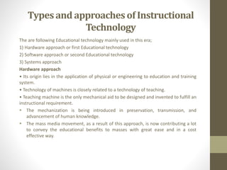 The are following Educational technology mainly used in this era;
1) Hardware approach or first Educational technology
2) Software approach or second Educational technology
3) Systems approach
Hardware approach
• Its origin lies in the application of physical or engineering to education and training
system.
• Technology of machines is closely related to a technology of teaching.
• Teaching machine is the only mechanical aid to be designed and invented to fulfill an
instructional requirement.
 The mechanization is being introduced in preservation, transmission, and
advancement of human knowledge.
 The mass media movement, as a result of this approach, is now contributing a lot
to convey the educational benefits to masses with great ease and in a cost
effective way.
Typesand approachesof Instructional
Technology
 
