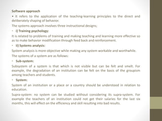 Software approach
• It refers to the application of the teaching-learning principles to the direct and
deliberately shaping of behavior.
The systems approach involves three instructional designs;
• i) Training psychology:
It is related to problems of training and making teaching and learning more effective so
as to make behavior modification through feed back and reinforcement.
• ii) Systems analysis:
System analysis is more objective while making any system workable and worthwhile.
The systems of a system are as follows:
• Sub-system:
Subsystem of a system is that which is not visible but can be felt and smelt. For
example, the degradation of an institution can be felt on the basis of the groupism
among teachers and students.
• System:
System of an institution or a place or a country should be understood in relation to
education.
Supra-system: no system can be studied without considering its supra-system. For
example the teachers of an institution could not get their salaries for the last six
months, this will effect on the efficiency and skill resulting into bad results.
 