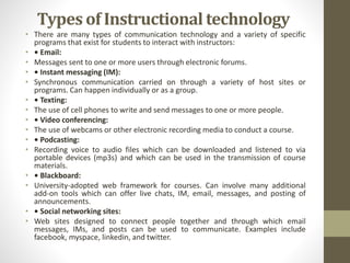 Types of Instructional technology
• There are many types of communication technology and a variety of specific
programs that exist for students to interact with instructors:
• • Email:
• Messages sent to one or more users through electronic forums.
• • Instant messaging (IM):
• Synchronous communication carried on through a variety of host sites or
programs. Can happen individually or as a group.
• • Texting:
• The use of cell phones to write and send messages to one or more people.
• • Video conferencing:
• The use of webcams or other electronic recording media to conduct a course.
• • Podcasting:
• Recording voice to audio files which can be downloaded and listened to via
portable devices (mp3s) and which can be used in the transmission of course
materials.
• • Blackboard:
• University-adopted web framework for courses. Can involve many additional
add-on tools which can offer live chats, IM, email, messages, and posting of
announcements.
• • Social networking sites:
• Web sites designed to connect people together and through which email
messages, IMs, and posts can be used to communicate. Examples include
facebook, myspace, linkedin, and twitter.
 