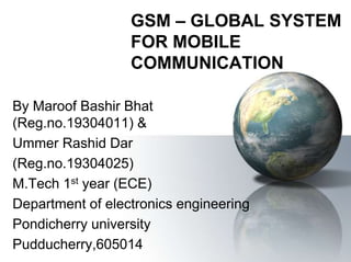GSM – GLOBAL SYSTEM
FOR MOBILE
COMMUNICATION
By Maroof Bashir Bhat
(Reg.no.19304011) &
Ummer Rashid Dar
(Reg.no.19304025)
M.Tech 1st year (ECE)
Department of electronics engineering
Pondicherry university
Pudducherry,605014
 