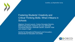 Fostering Students’ Creativity and
Critical Thinking Skills: What it Means in
Schools
Stéphan Vincent-Lancrin, Carlos Gonzalez-Sancho,
Mathias Bouckaert, Federico de Luca, Meritxell
Fernandez-Barrera, Gwénaël Jacotin, Quentin Vidal
and Joaquin Urgel
Centre for Educational Research and Innovation,
Directorate for Education and Skills
London, 24 September 2019
 