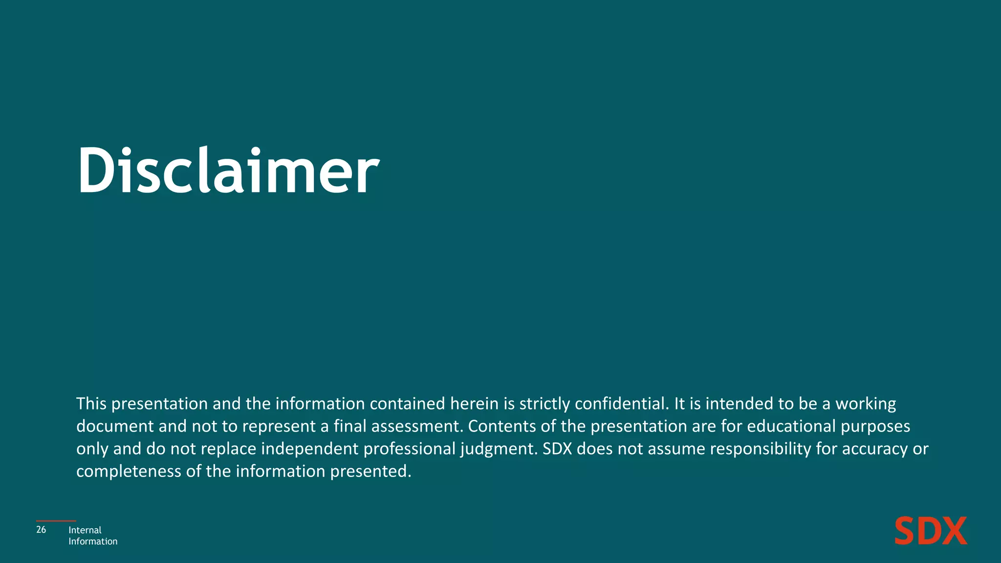 26
This presentation and the information contained herein is strictly confidential. It is intended to be a working
document and not to represent a final assessment. Contents of the presentation are for educational purposes
only and do not replace independent professional judgment. SDX does not assume responsibility for accuracy or
completeness of the information presented.
Disclaimer
Internal
Information
 