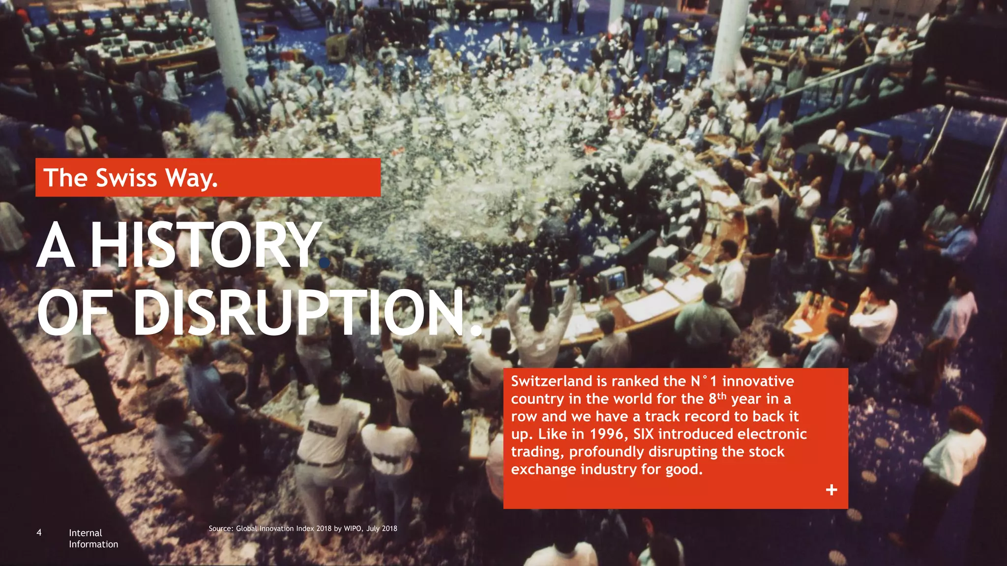 Internal
Information
4 Source: Global Innovation Index 2018 by WIPO, July 2018
A HISTORY.
OF DISRUPTION.
Switzerland is ranked the N°1 innovative
country in the world for the 8th year in a
row and we have a track record to back it
up. Like in 1996, SIX introduced electronic
trading, profoundly disrupting the stock
exchange industry for good.
The Swiss Way.
+
 