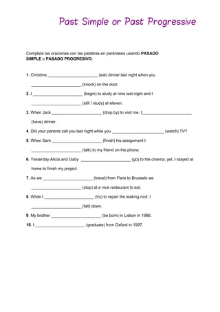 Completa las oraciones con las palabras en paréntesis usando PASADO
SIMPLE o PASADO PROGRESIVO:
1. Christine ______________________ (eat) dinner last night when you
______________________ (knock) on the door.
2. I ______________________ (begin) to study at nine last night and I
______________________ (still / study) at eleven.
3. When Jack ______________________ (drop by) to visit me, I______________________
(have) dinner.
4. Did your parents call you last night while you _______________________ (watch) TV?
5. When Sam ______________________ (finish) his assignment I
______________________ (talk) to my friend on the phone.
6. Yesterday Alicia and Gaby ______________________ (go) to the cinema; yet, I stayed at
home to finish my project.
7. As we ______________________ (travel) from Paris to Brussels we
______________________ (stop) at a nice restaurant to eat.
8. While I ______________________ (try) to repair the leaking roof, I
______________________ (fall) down.
9. My brother ______________________ (be born) in Lisbon in 1986.
10. I ______________________ (graduate) from Oxford in 1997.
Past Simple or Past Progressive
 