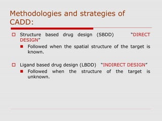 Methodologies and strategies of
CADD:
 Structure based drug design (SBDD) “DIRECT
DESIGN”
 Followed when the spatial structure of the target is
known.
 Ligand based drug design (LBDD) “INDIRECT DESIGN”
 Followed when the structure of the target is
unknown.
 