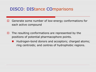 DISCO: DIStance COmparisons
 Generate some number of low-energy conformations for
each active compound
 The resulting conformations are represented by the
positions of potential pharmacophore points.
 Hydrogen-bond donors and acceptors; charged atoms;
ring centroids; and centres of hydrophobic regions.
 