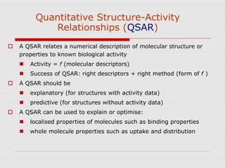Quantitative Structure-Activity
Relationships (QSAR)
 A QSAR relates a numerical description of molecular structure or
properties to known biological activity
 Activity = f (molecular descriptors)
 Success of QSAR: right descriptors + right method (form of f )
 A QSAR should be
 explanatory (for structures with activity data)
 predictive (for structures without activity data)
 A QSAR can be used to explain or optimise:
 localised properties of molecules such as binding properties
 whole molecule properties such as uptake and distribution
 