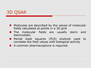 3D QSAR
 Molecules are described by the values of molecular
fields calculated at points in a 3D grid
 The molecular fields are usually steric and
electrostatic
 Partial least squares (PLS) analysis used to
correlate the field values with biological activity
 A common pharmacophore is required.
 